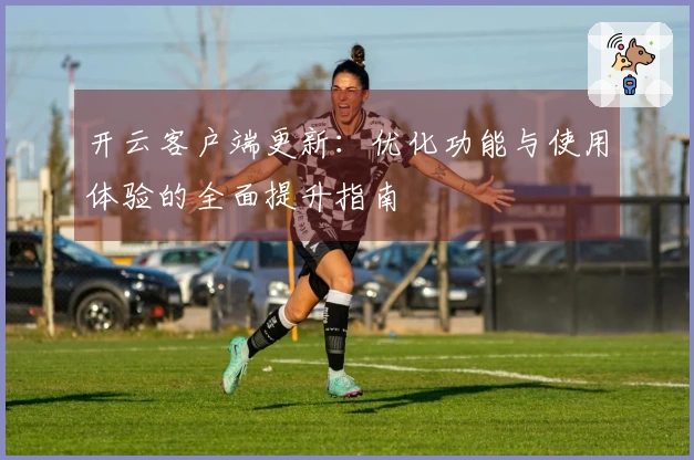 开云客户端更新：优化功能与使用体验的全面提升指南